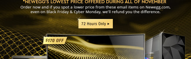 *Newegg's Lowest Price Offered During All of November. Order now and if you spot a lower price from these email items on Newegg.com, even onBlack Friday and Cyber Monday, we will refund you the difference.