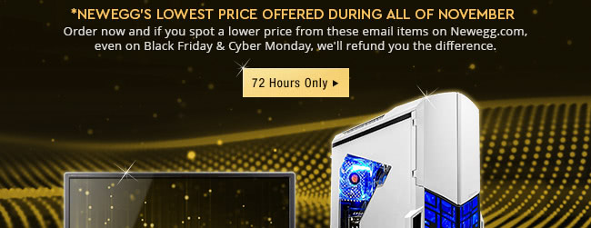 *Newegg's Lowest Price Offered During All of November. Order now and if you spot a lower price from these email items on Newegg.com, even onBlack Friday and Cyber Monday, we will refund you the difference.