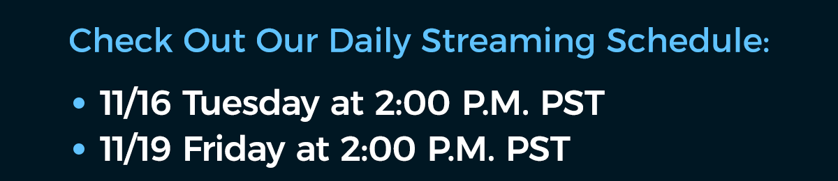 Check Out Our Daily Streaming Schedule: 11/16 Tuesday at 2:00 pm PST, 11/19 Friday at 2:00 pm PST