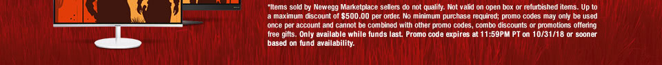 *Items sold by Newegg Marketplace sellers do not qualify. Not valid on open box or refurbished items. Up to a maximum discount of $500.00 per order. No minimum purchase required; promo codes may only be used once per account and cannot be combined with other promo codes, combo discounts or promotions offering free gifts. Only available while funds last. Promo code expires at 11:59PM PT on 10/31/18 or sooner based on fund availability.
