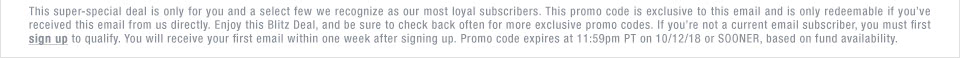 This super-special deal is only for you and a select few we recognize as our most loyal subscribers. This promo code is exclusive to this email and is only redeemable if you’ve received this email from us directly. Enjoy this Blitz Deal, and be sure to check back often for more exclusive promo codes. If you’re not a current email subscriber, you must first sign up to qualify. You will receive your first email within one week after signing up. Promo code expires at 11:59pm PT on 10/12/18 or SOONER, based on fund availability.