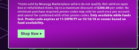 *Items sold by Newegg Marketplace sellers do not qualify. Not valid on open box or refurbished items. Up to a maximum discount of $200.00 per order. No minimum purchase required; promo codes may only be used once per account and cannot be combined with other promo codes. Only available while funds last. Promo code expires at 11:59PM PT on 10/18/18 or sooner based on fund availability.