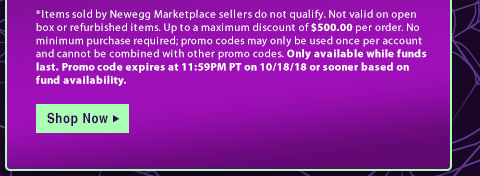 *Items sold by Newegg Marketplace sellers do not qualify. Not valid on open box or refurbished items. Up to a maximum discount of $500.00 per order. No minimum purchase required; promo codes may only be used once per account and cannot be combined with other promo codes. Only available while funds last. Promo code expires at 11:59PM PT on 10/18/18 or sooner based on fund availability.  