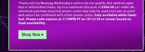 *Items sold by Newegg Marketplace sellers do not qualify. Not valid on open box or refurbished items. Up to a maximum discount of $500.00 per order. No minimum purchase required; promo codes may only be used once per account and cannot be combined with other promo codes. Only available while funds last. Promo code expires at 11:59PM PT on 10/12/18 or sooner based on fund availability. 