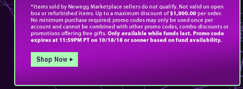 *Items sold by Newegg Marketplace sellers do not qualify. Not valid on open box or refurbished items. Up to a maximum discount of $1,000.00 per order. No minimum purchase required; promo codes may only be used once per account and cannot be combined with other promo codes, combo discounts or promotions offering free gifts. Only available while funds last. Promo code expires at 11:59PM PT on 10/18/18 or sooner based on fund availability.