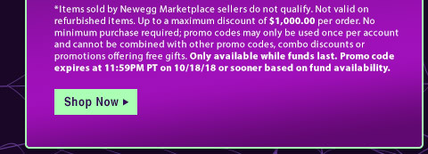 *Items sold by Newegg Marketplace sellers do not qualify. Not valid on open box or refurbished items. Up to a maximum discount of $1,000.00 per order. No minimum purchase required; promo codes may only be used once per account and cannot be combined with other promo codes, combo discounts or promotions offering free gifts. Only available while funds last. Promo code expires at 11:59PM PT on 10/18/18 or sooner based on fund availability.  