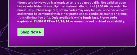*Items sold by Newegg Marketplace sellers do not qualify. Not valid on open box or refurbished items. Up to a maximum discount of $500.00 per order. No minimum purchase required; promo codes may only be used once per account and cannot be combined with other promo codes, combo discounts or promotions offering free gifts. Only available while funds last. Promo code expires at 11:59PM PT on 10/18/18 or sooner based on fund availability.  