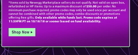 *Items sold by Newegg Marketplace sellers do not qualify. Not valid on open box, refurbished or HP items. Up to a maximum discount of $50.00 per order. No minimum purchase required; promo codes may only be used once per account and cannot be combined with other promo codes, combo discounts or promotions offering free gifts. Only available while funds last. Promo code expires at 11:59PM PT on 10/18/18 or sooner based on fund availability.  