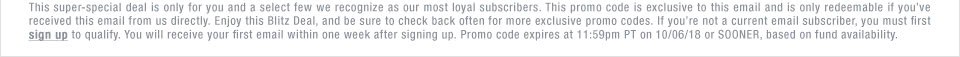 This super-special deal is only for you and a select few we recognize as our most loyal subscribers. This promo code is exclusive to this email and is only redeemable if you've received this email from us directly. Enjoy this Blitz Deal, and be sure to check back often for more exclusive promo codes. If you're not a current email subscriber, you must first sign up to qualify. You will receive your first email within one week after signing up. Promo code expires at 11:59pm PT on 10/06/18 or SOONER, based on fund availability.