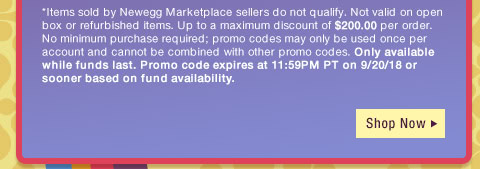 *Items sold by Newegg Marketplace sellers do not qualify. Not valid on open box or refurbished items. Up to a maximum discount of $200.00 per order. No minimum purchase required; promo codes may only be used once per account and cannot be combined with other promo codes, combo discounts or promotions offering free gifts. Only available while funds last. Promo code expires at 11:59PM PT on 9/20/18 or sooner based on fund availability. 