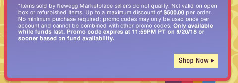 *Items sold by Newegg Marketplace sellers do not qualify. Not valid on open box or refurbished items. Up to a maximum discount of $500.00 per order. No minimum purchase required; promo codes may only be used once per account and cannot be combined with other promo codes, combo discounts or promotions offering free gifts. Only available while funds last. Promo code expires at 11:59PM PT on 9/20/18 or sooner based on fund availability. 