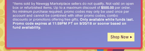 *Items sold by Newegg Marketplace sellers do not qualify. Not valid on open box or refurbished items. Up to a maximum discount of $500.00 per order. No minimum purchase required; promo codes may only be used once per account and cannot be combined with other promo codes, combo discounts or promotions offering free gifts. Only available while funds last. Promo code expires at 11:59PM PT on 9/20/18 or sooner based on fund availability.