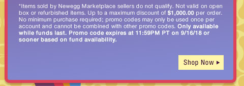 *Items sold by Newegg Marketplace sellers do not qualify. Not valid on open box or refurbished items. Up to a maximum discount of $1,000.00 per order. No minimum purchase required; promo codes may only be used once per account and cannot be combined with other promo codes, combo discounts or promotions offering free gifts. Only available while funds last. Promo code expires at 11:59PM PT on 9/16/18 or sooner based on fund availability.