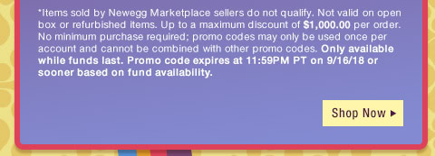 *Items sold by Newegg Marketplace sellers do not qualify. Not valid on open box or refurbished items. Up to a maximum discount of $1,000.00 per order. No minimum purchase required; promo codes may only be used once per account and cannot be combined with other promo codes, combo discounts or promotions offering free gifts. Only available while funds last. Promo code expires at 11:59PM PT on 9/16/18 or sooner based on fund availability. 