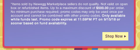 *Items sold by Newegg Marketplace sellers do not qualify. Not valid on open box or refurbished items. Up to a maximum discount of $500.00 per order. No minimum purchase required; promo codes may only be used once per account and cannot be combined with other promo codes, combo discounts or promotions offering free gifts. Only available while funds last. Promo code expires at 11:59PM PT on 9/15/18 or sooner based on fund availability. 