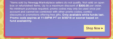 *Items sold by Newegg Marketplace sellers do not qualify. Not valid on open box or refurbished items. Up to a maximum discount of $300.00 per order. No minimum purchase required; promo codes may only be used once per account and cannot be combined with other promo codes, combo discounts or promotions offering free gifts. Only available while funds last. Promo code expires at 11:59PM PT on 9/20/18 or sooner based on fund availability. 