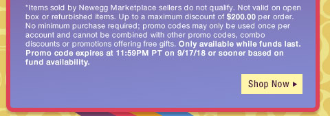 *Items sold by Newegg Marketplace sellers do not qualify. Not valid on open box or refurbished items. Up to a maximum discount of $200.00 per order. No minimum purchase required; promo codes may only be used once per account and cannot be combined with other promo codes, combo discounts or promotions offering free gifts. Only available while funds last. Promo code expires at 11:59PM PT on 9/17/18 or sooner based on fund availability. 