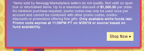 *Items sold by Newegg Marketplace sellers do not qualify. Not valid on open box or refurbished items. Up to a maximum discount of $1,000.00 per order. No minimum purchase required; promo codes may only be used once per account and cannot be combined with other promo codes, combo discounts or promotions offering free gifts. Only available while funds last. Promo code expires at 11:59PM PT on 9/20/18 or sooner based on fund availability. 