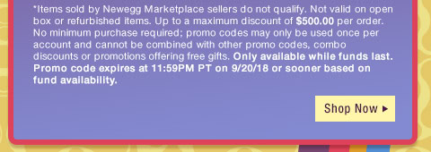 *Items sold by Newegg Marketplace sellers do not qualify. Not valid on open box or refurbished items. Up to a maximum discount of $500.00 per order. No minimum purchase required; promo codes may only be used once per account and cannot be combined with other promo codes, combo discounts or promotions offering free gifts. Only available while funds last. Promo code expires at 11:59PM PT on 9/20/18 or sooner based on fund availability. 