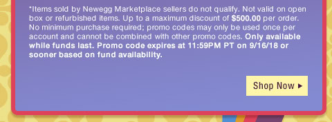 *Items sold by Newegg Marketplace sellers do not qualify. Not valid on open box or refurbished items. Up to a maximum discount of $500.00 per order. No minimum purchase required; promo codes may only be used once per account and cannot be combined with other promo codes, combo discounts or promotions offering free gifts. Only available while funds last. Promo code expires at 11:59PM PT on 9/16/18 or sooner based on fund availability. 