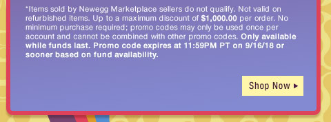 *Items sold by Newegg Marketplace sellers do not qualify. Not valid on refurbished items. Up to a maximum discount of $1,000.00 per order. No minimum purchase required; promo codes may only be used once per account and cannot be combined with other promo codes, combo discounts or promotions offering free gifts. Only available while funds last. Promo code expires at 11:59PM PT on 9/16/18 or sooner based on fund availability.  