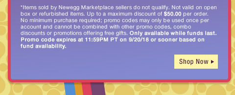 *Items sold by Newegg Marketplace sellers do not qualify. Not valid on open box or refurbished items. Up to a maximum discount of $50.00 per order. No minimum purchase required; promo codes may only be used once per account and cannot be combined with other promo codes, combo discounts or promotions offering free gifts. Only available while funds last. Promo code expires at 11:59PM PT on 9/20/18 or sooner based on fund availability. 