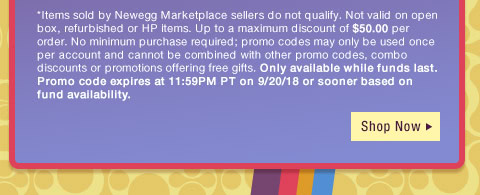*Items sold by Newegg Marketplace sellers do not qualify. Not valid on open box, refurbished or HP items. Up to a maximum discount of $50.00 per order. No minimum purchase required; promo codes may only be used once per account and cannot be combined with other promo codes, combo discounts or promotions offering free gifts. Only available while funds last. Promo code expires at 11:59PM PT on 9/20/18 or sooner based on fund availability. 