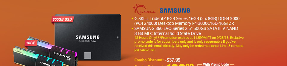 G.SKILL TridentZ RGB Series 16GB (2 x 8GB) DDR4 3000 (PC4 24000) Desktop Memory F4-3000C16D-16GTZR. SAMSUNG 860 EVO Series 2.5" 500GB SATA III V-NAND 3-Bit MLC Internal Solid State Drive. 48 Hours Only! **Promotion expires at 11:59PM PT on 9/26/18. Exclusive promo code is for subscribers only and is only redeemable if you've received this email directly. May only be redeemed once. Limit 3 combos per customer. $219.99 BUY THIS COMBO  