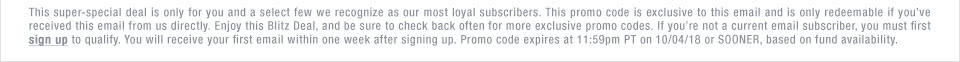 This super-special deal is only for you and a select few we recognize as our most loyal subscribers. This promo code is exclusive to this email and is only redeemable if youve received this email from us directly. Enjoy this Blitz Deal, and be sure to check back often for more exclusive promo codes. If youre not a current email subscriber, you must first sign up to qualify. You will receive your first email within one week after signing up. Promo code expires at 11:59pm PT on 10/04/18 or SOONER, based on fund availability.