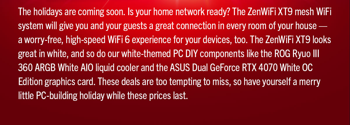 The holidays are coming soon. Is your home network ready? The ZenWiFi XT9 mesh WiFi system will give you and your guests a great connection in every room of your house — a worry-free, high-speed WiFi 6 experience for your devices, too. The ZenWiFi XT9 looks great in white, and so do our white-themed PC DIY components like the ROG Ryuo III 360 ARGB White AIO liquid cooler and the ASUS Dual GeForce RTX 4070 White OC Edition graphics card. These deals are too tempting to miss, so have yourself a merry little PC-building holiday while these prices last.