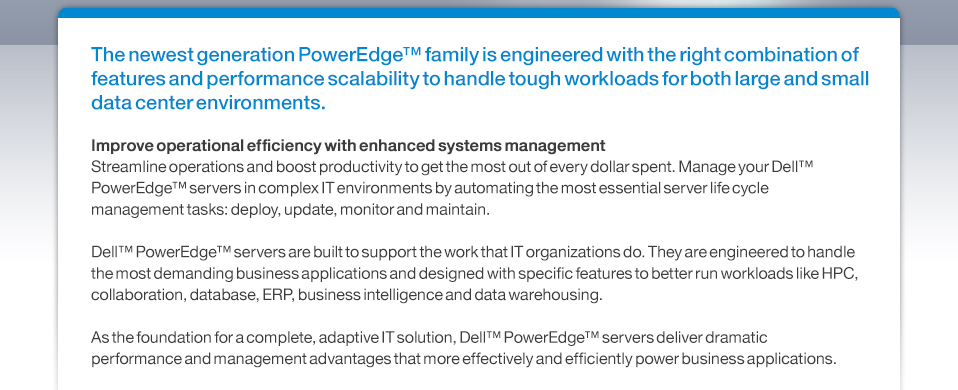 The newest generation PowerEdge™ family is engineered with the right combination of features and performance scalability to handle tough workloads for both large and small data center environments.Improve operational efficiency with enhanced systems managementStreamline operations and boost productivity to get the most out of every dollar spent. Manage your Dell™ PowerEdge™ servers in complex IT environments by automating the most essential server life cycle management tasks: deploy, update, monitor and maintain.Dell™ PowerEdge™ servers are built to support the work that IT organizations do. They are engineered to handle the most demanding business applications and designed with specific features to better run workloads like HPC, collaboration, database, ERP, business intelligence and data warehousing. As the foundation for a complete, adaptive IT solution, Dell™ PowerEdge™ servers deliver dramatic performance and management advantages that more effectively and efficiently power business applications. 