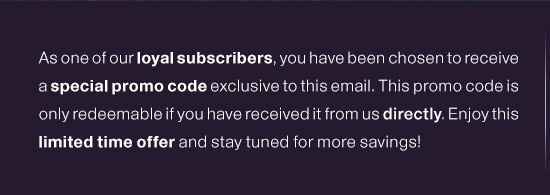 As one of our loyal subscribers, you have been chosen to receive a special promo code exclusive to this email. This promo code is only redeemable if you have received it from us directly. Enjoy this limited time offer and stay tuned for more savings! 