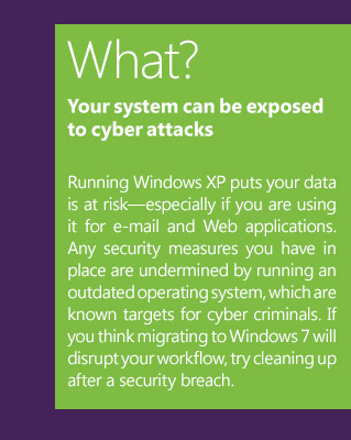 What? Your system can be exposed to cyber attacksRunning Windows XP puts your data is at risk—especially if you are using it for e-mail and Web applications. Any security measures you have in place are undermined by running an outdated operating system, which are known targets for cyber criminals. If you think migrating to Windows 7 will disrupt your workflow, try cleaning up after a security breach.