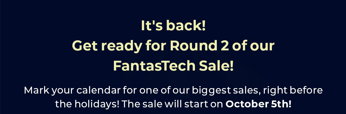 It's back! Get ready for Round 2 of our Fantastech Sale. Mark your calendar for one of our biggest sales, right before the holidays. The sale will start on October 6th!