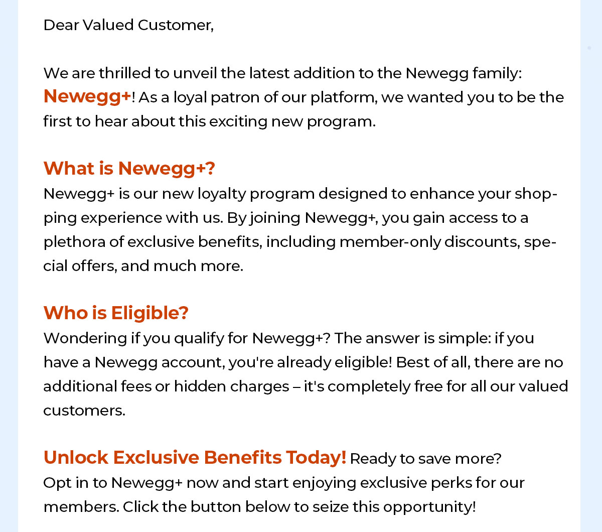 Dear Valued Customer,   We are thrilled to unveil the latest addition to the Newegg family: Newegg+! As a loyal patron of our platform, we wanted you to be the first to hear about this exciting new program.   What is Newegg+? Newegg+ is our new loyalty program designed to enhance your shopping experience with us. By joining Newegg+, you gain access to a plethora of exclusive benefits, including member-only discounts, special offers, and much more. 